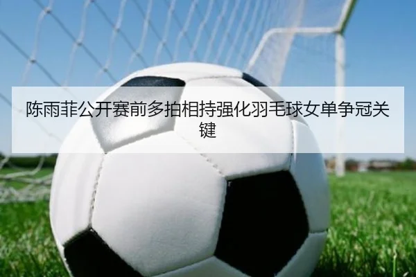 陈雨菲公开赛前多拍相持强化羽毛球女单争冠关键